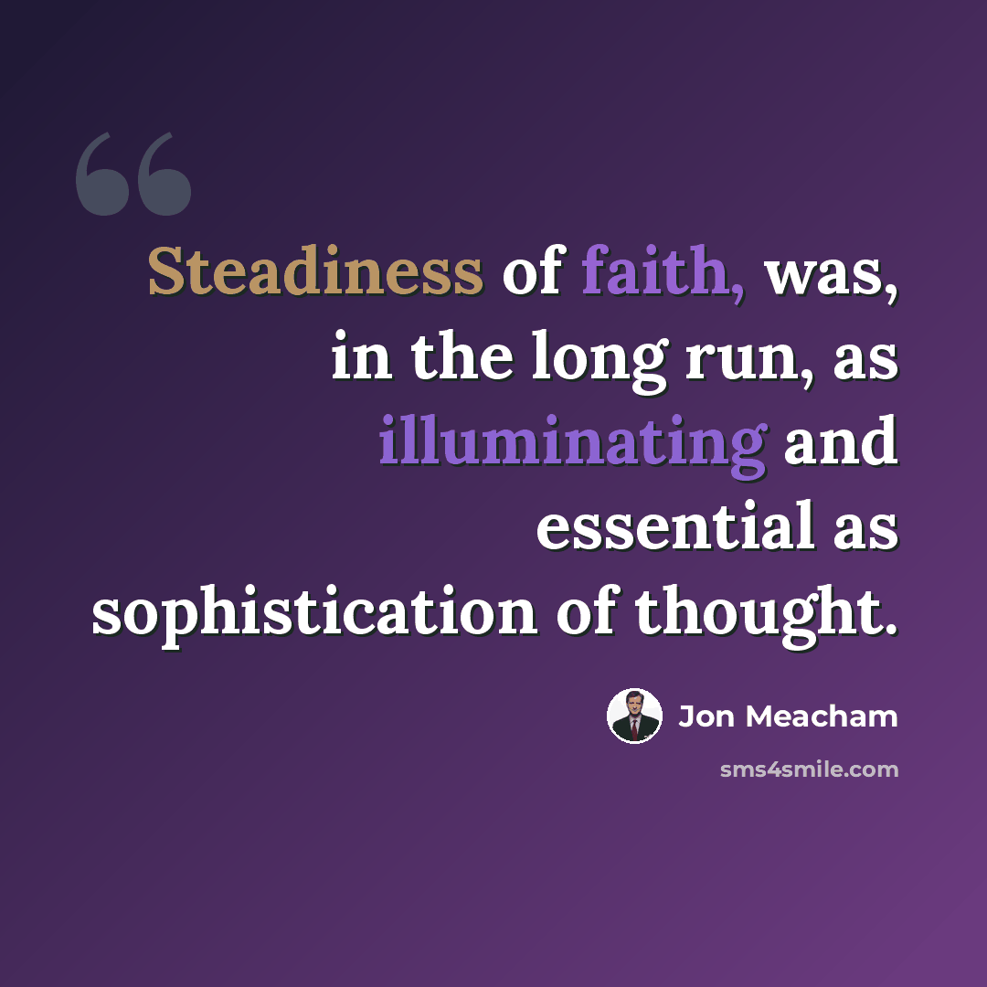 “Steadiness of faith, was, in the long run, as illuminating and essential as sophistication of thought.” quote by Jon Meacham