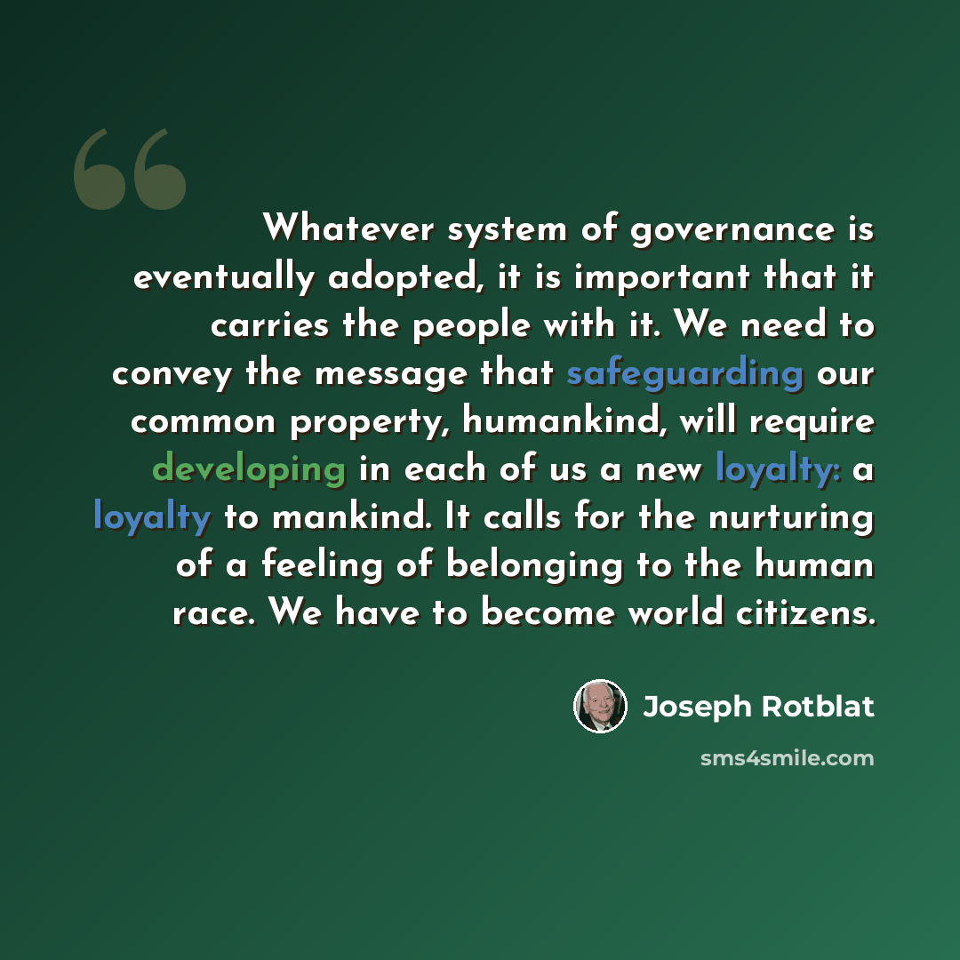 “Whatever system of governance is eventually adopted, it is important that it carries the people with it. We need to convey the message that safeguarding our common property, humankind, will require developing in each of us a new loyalty: a loyalty to mankind. It calls for the nurturing of a…” quote by Joseph Rotblat