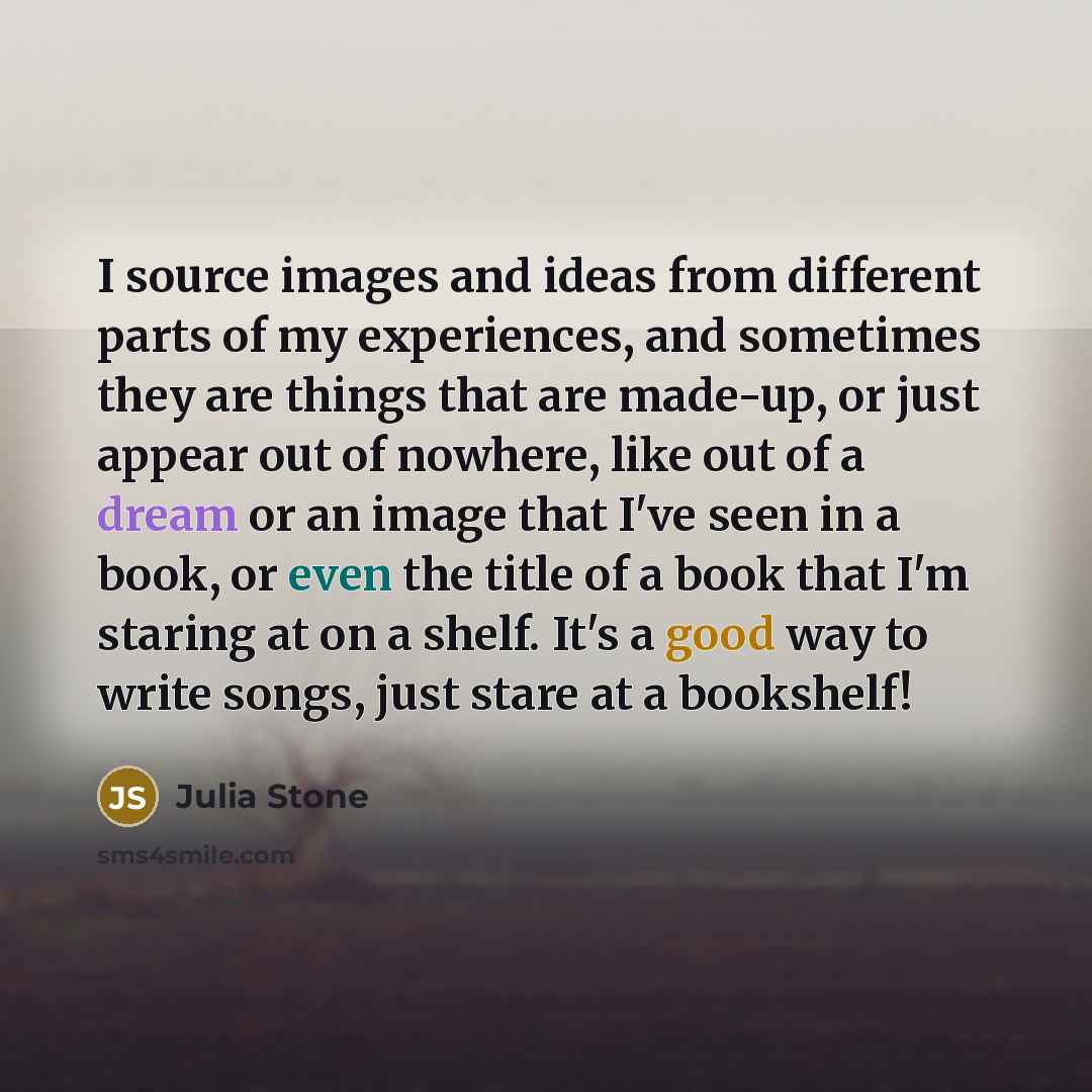 “I source images and ideas from different parts of my experiences, and sometimes they are things that are made-up, or just appear out of nowhere, like out of a dream or an image that I've seen in a book, or even the title of a book that I'm staring at on a shelf. It's a good way to write songs…” quote by Julia Stone