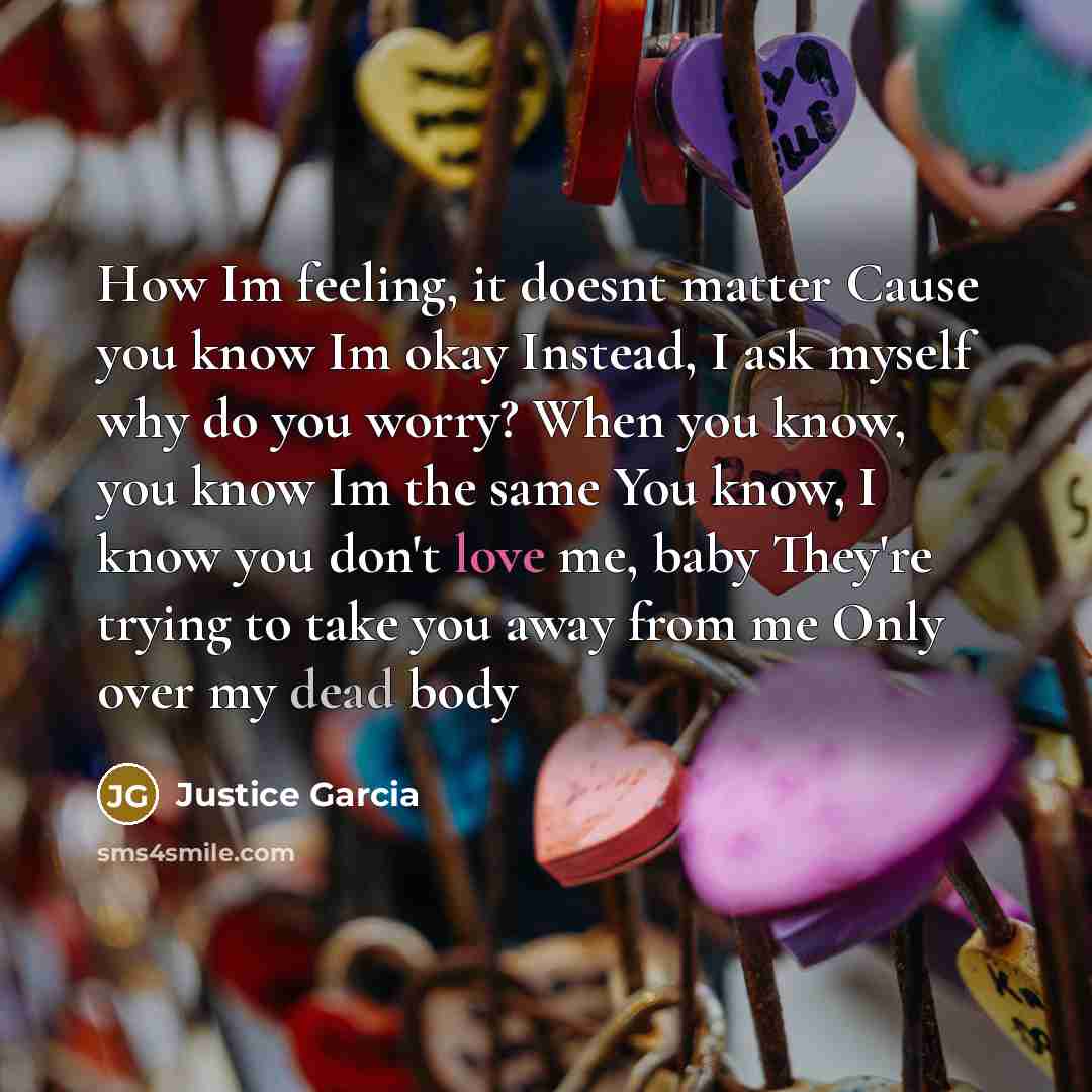 “How Im feeling, it doesnt matter Cause you know Im okay Instead, I ask myself why do you worry? When you know, you know Im the same You know, I know you don't love me, baby They're trying to take you away from me Only over my dead body” quote by Justice Garcia