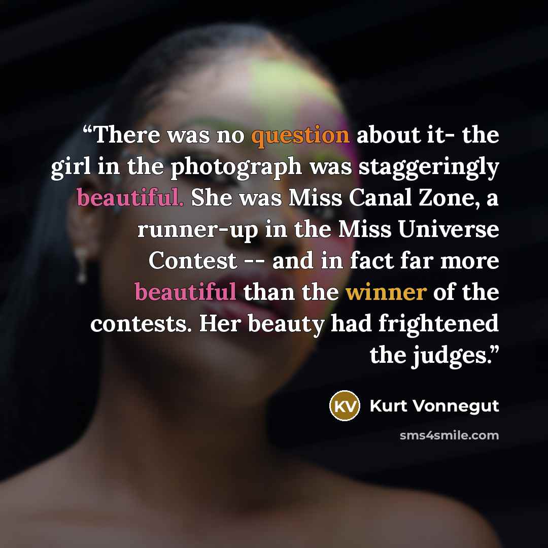 “There was no question about it- the girl in the photograph was staggeringly beautiful. She was Miss Canal Zone, a runner-up in the Miss Universe Contest -- and in fact far more beautiful than the winner of the contests. Her beauty had frightened the judges.” quote by Kurt Vonnegut