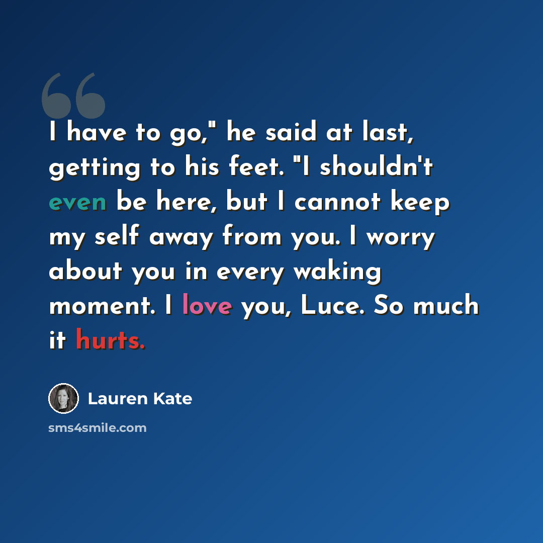 “I have to go," he said at last, getting to his feet. "I shouldn't even be here, but I cannot keep my self away from you. I worry about you in every waking moment. I love you, Luce. So much it hurts.” quote by Lauren Kate