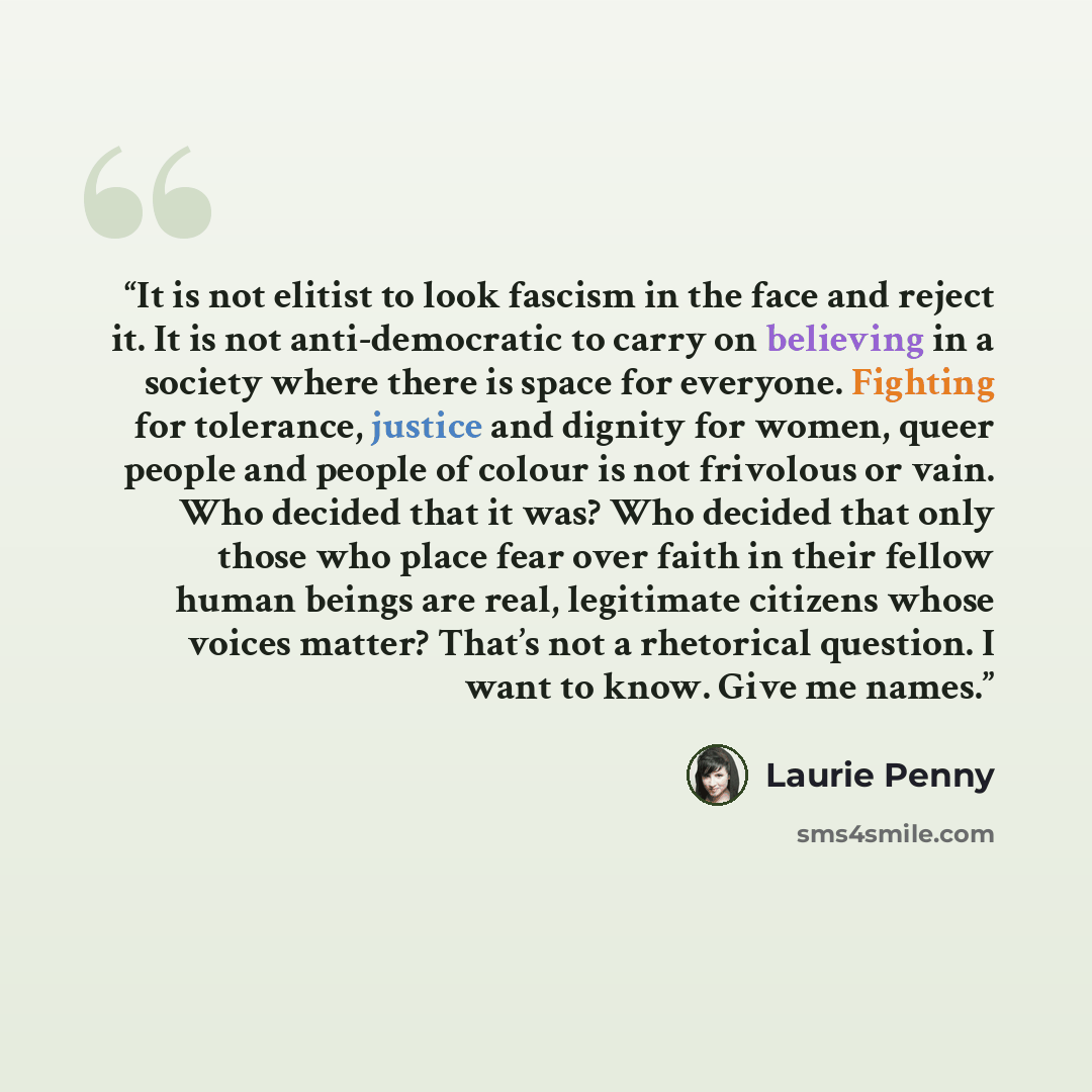 “It is not elitist to look fascism in the face and reject it. It is not anti-democratic to carry on believing in a society where there is space for everyone. Fighting for tolerance, justice and dignity for women, queer people and people of colour is not frivolous or vain. Who decided that it was?…” quote by Laurie Penny