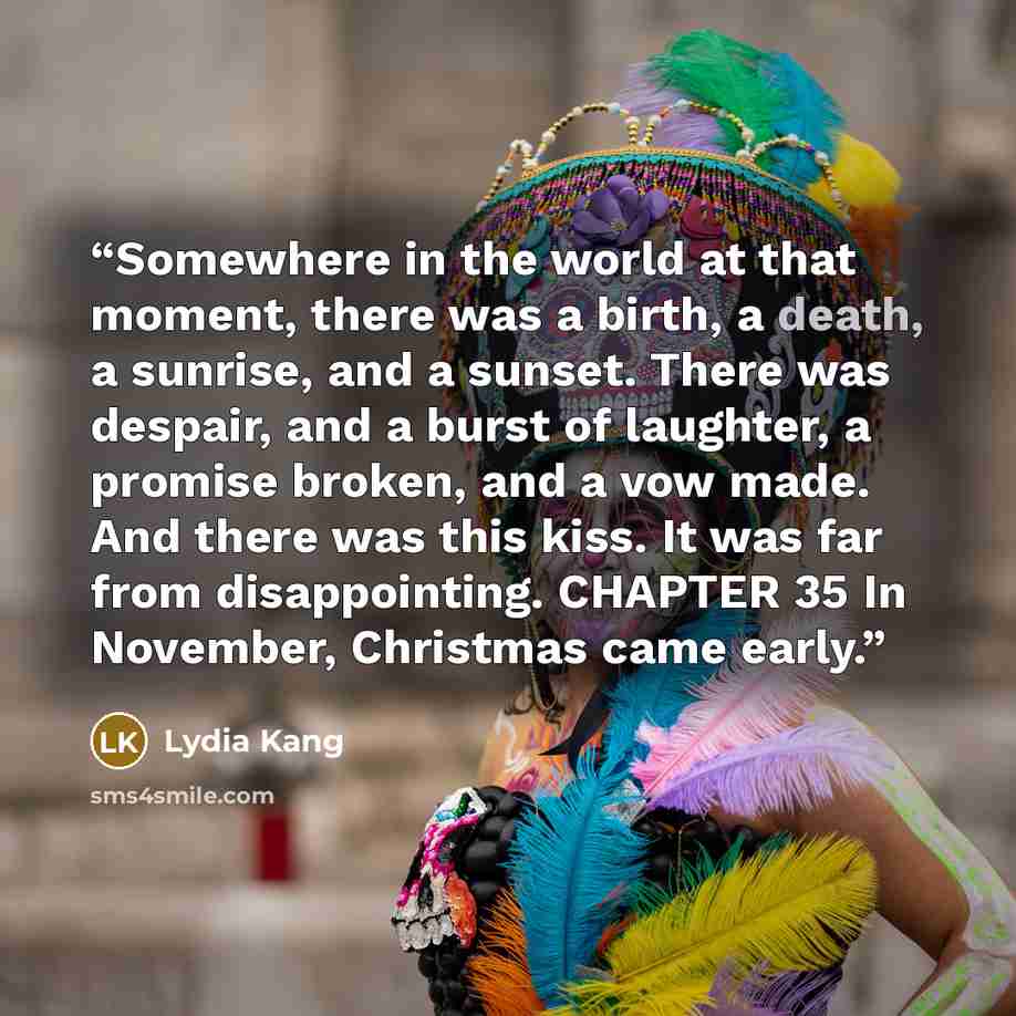 “Somewhere in the world at that moment, there was a birth, a death, a sunrise, and a sunset. There was despair, and a burst of laughter, a promise broken, and a vow made. And there was this kiss. It was far from disappointing. CHAPTER 35 In November, Christmas came early.” quote by Lydia Kang