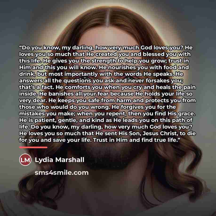 “Do you know, my darling, how very much God loves you? He loves you so much that He created you and blessed you with this life. He gives you the strength to help you grow; trust in Him and this you will know. He nourishes you with food and drink, but most importantly with the words He speaks. He…” quote by Lydia Marshall