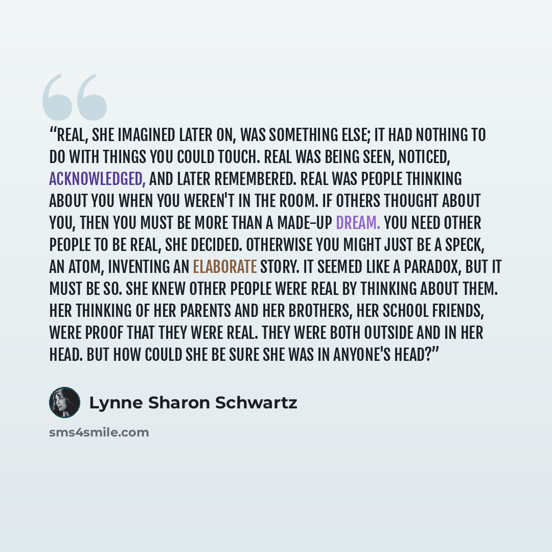 “Real, she imagined later on, was something else; it had nothing to do with things you could touch. Real was being seen, noticed, acknowledged, and later remembered. Real was people thinking about you when you weren't in the room. If others thought about you, then you must be more than a made-up…” quote by Lynne Sharon Schwartz