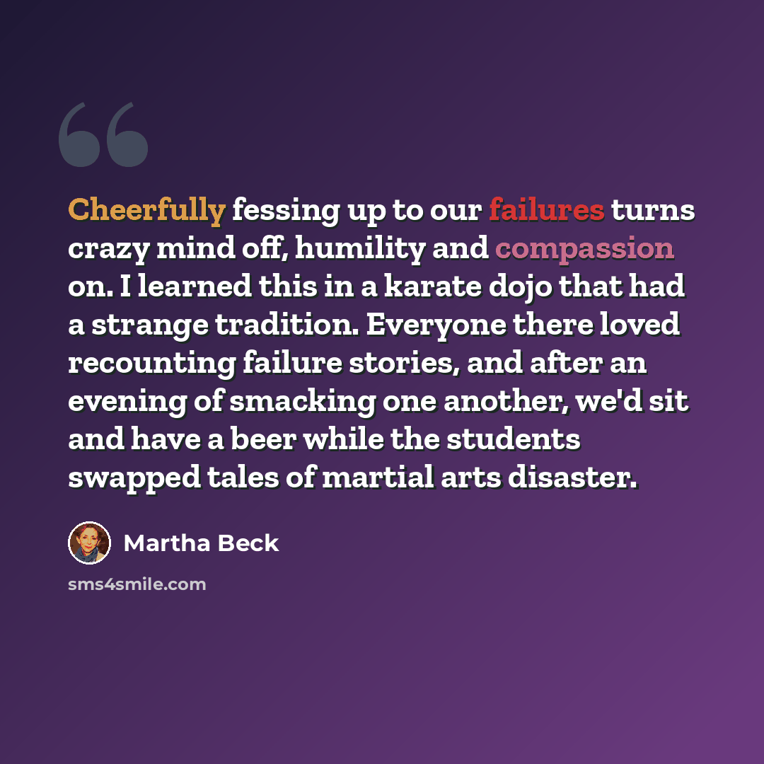 “Cheerfully fessing up to our failures turns crazy mind off, humility and compassion on. I learned this in a karate dojo that had a strange tradition. Everyone there loved recounting failure stories, and after an evening of smacking one another, we'd sit and have a beer while the students swapped…” quote by Martha Beck