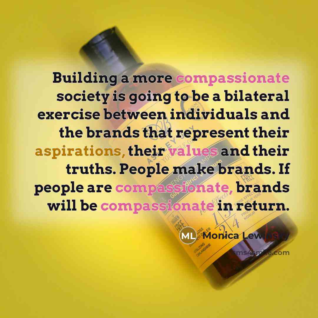 “Building a more compassionate society is going to be a bilateral exercise between individuals and the brands that represent their aspirations, their values and their truths. People make brands. If people are compassionate, brands will be compassionate in return.” quote by Monica Lewinsky