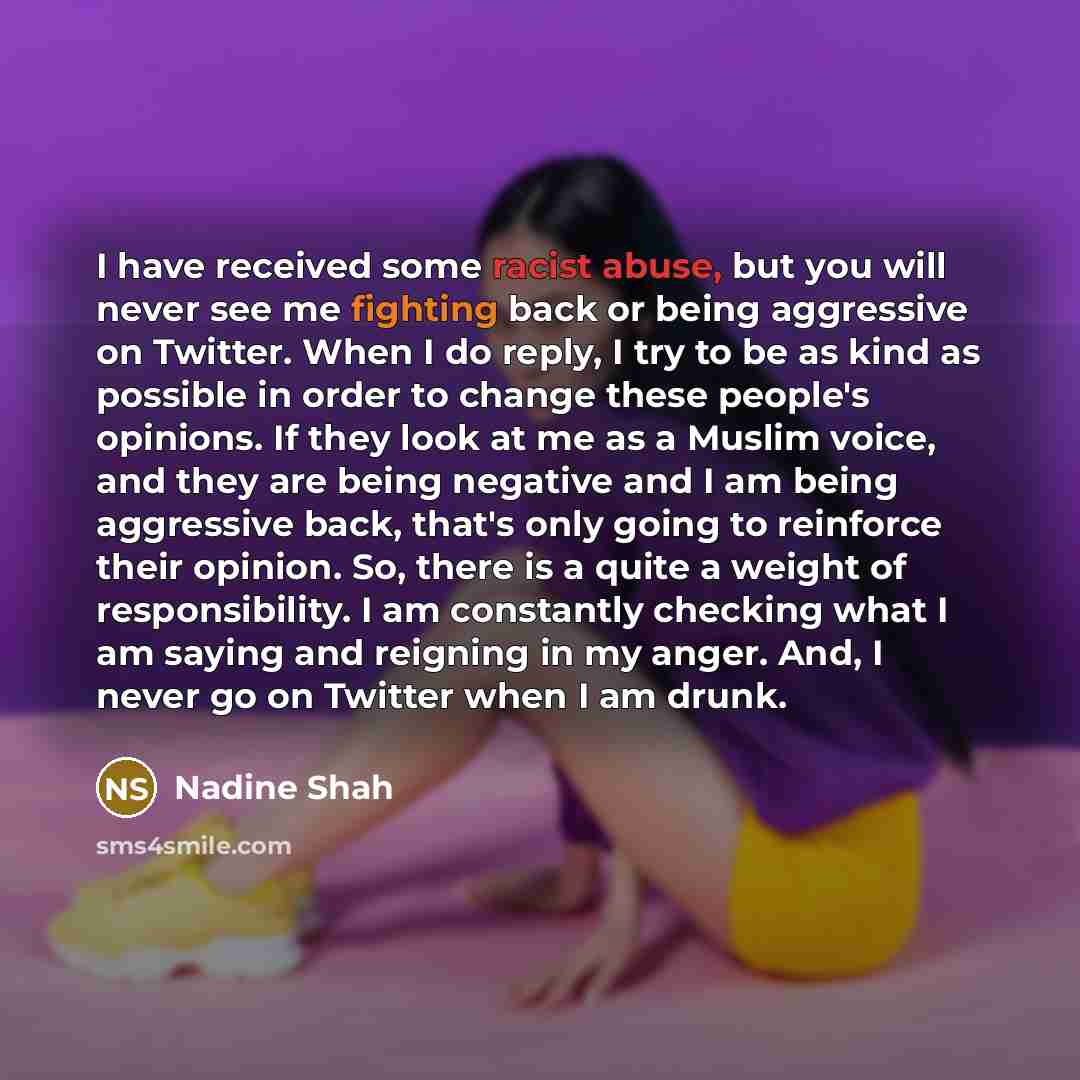“I have received some racist abuse, but you will never see me fighting back or being aggressive on Twitter. When I do reply, I try to be as kind as possible in order to change these people's opinions. If they look at me as a Muslim voice, and they are being negative and I am being aggressive back…” quote by Nadine Shah