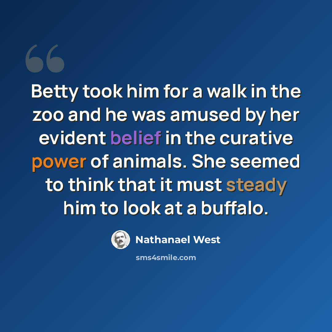 “Betty took him for a walk in the zoo and he was amused by her evident belief in the curative power of animals. She seemed to think that it must steady him to look at a buffalo.” quote by Nathanael West