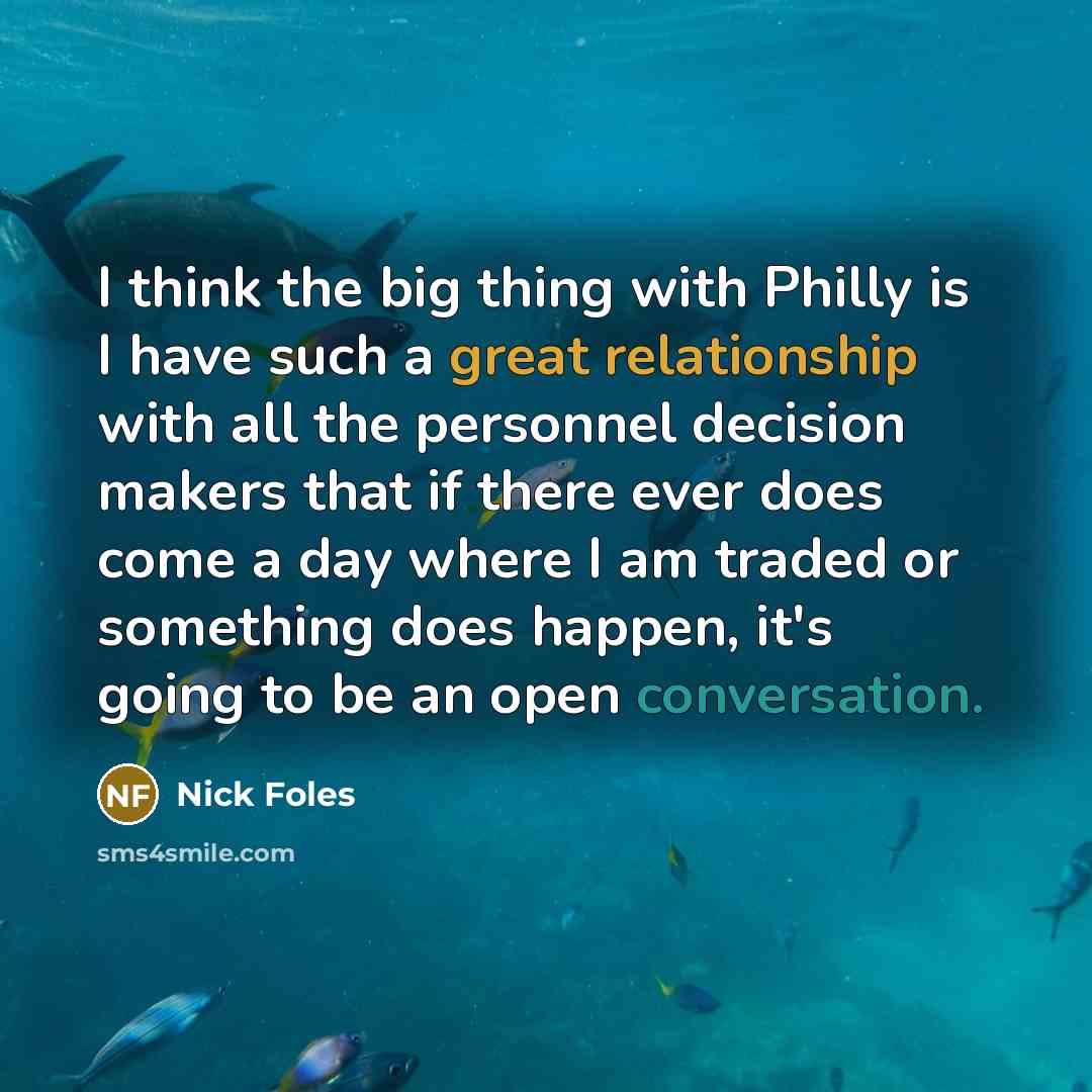 “I think the big thing with Philly is I have such a great relationship with all the personnel decision makers that if there ever does come a day where I am traded or something does happen, it's going to be an open conversation.” quote by Nick Foles
