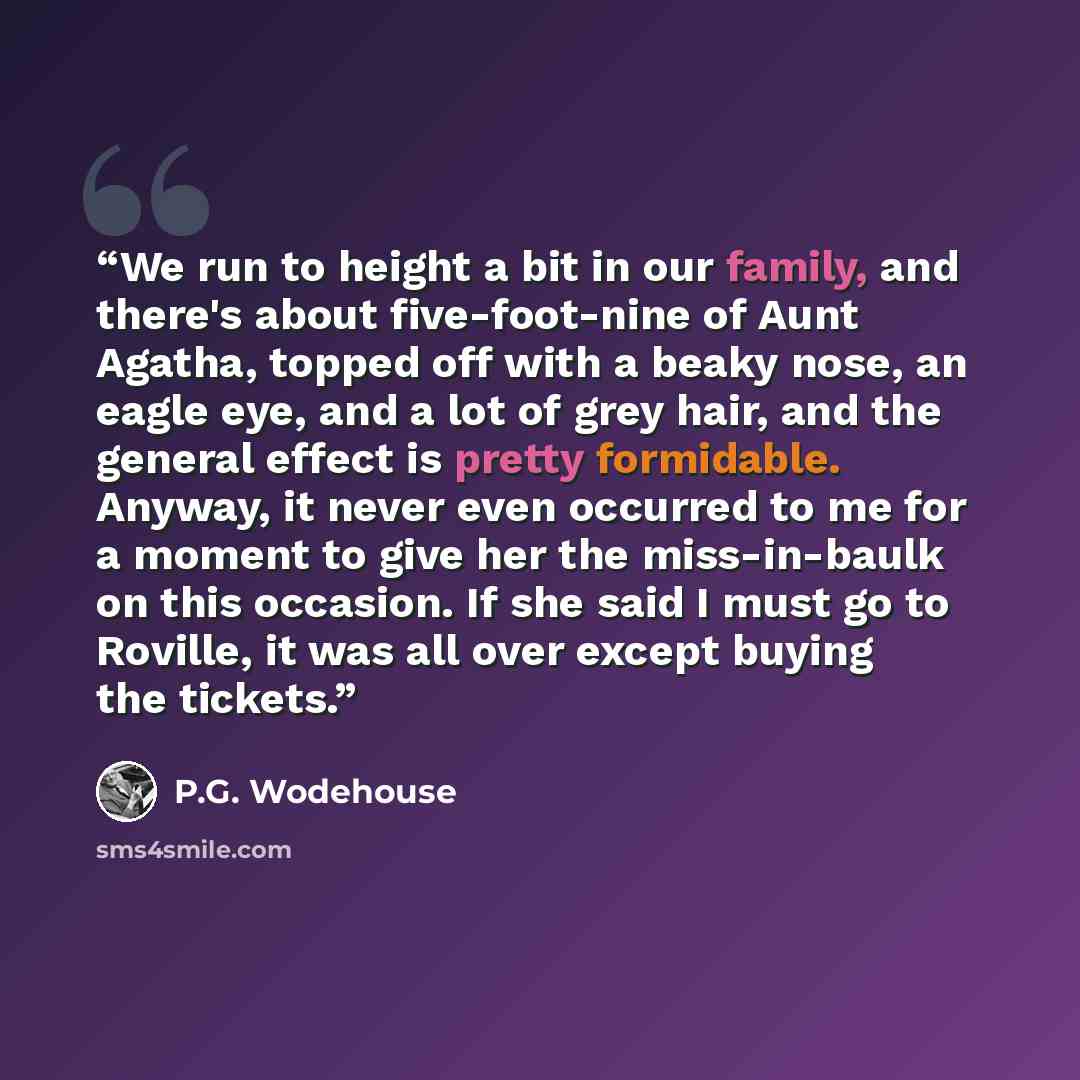 “We run to height a bit in our family, and there's about five-foot-nine of Aunt Agatha, topped off with a beaky nose, an eagle eye, and a lot of grey hair, and the general effect is pretty formidable. Anyway, it never even occurred to me for a moment to give her the miss-in-baulk on this occasion…” quote by P.G. Wodehouse