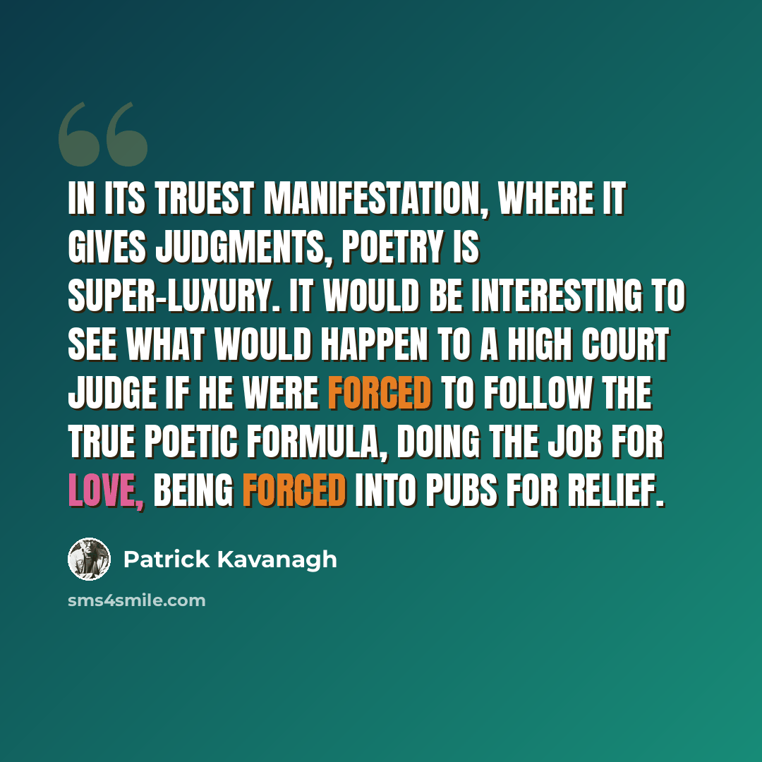 “In its truest manifestation, where it gives judgments, poetry is super-luxury. It would be interesting to see what would happen to a High Court judge if he were forced to follow the true poetic formula, doing the job for love, being forced into pubs for relief.” quote by Patrick Kavanagh