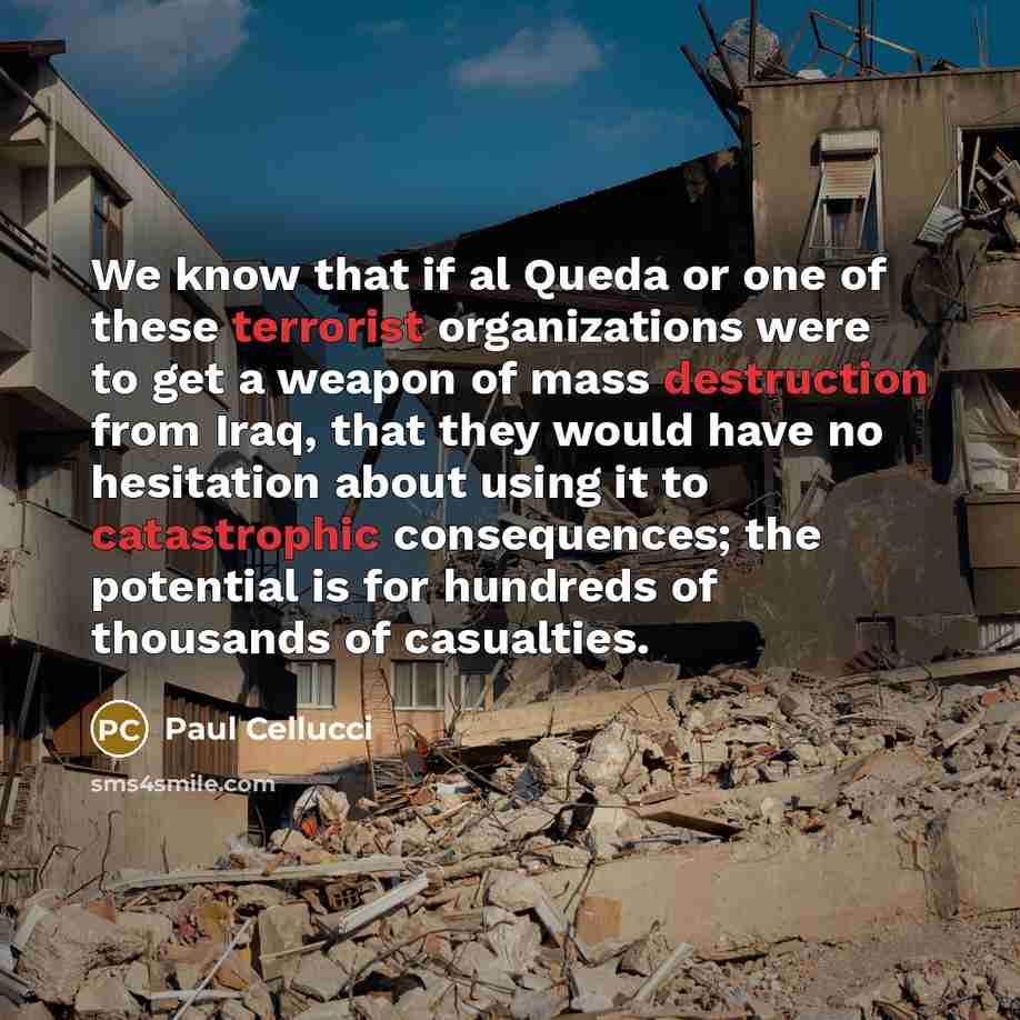 “We know that if al Queda or one of these terrorist organizations were to get a weapon of mass destruction from Iraq, that they would have no hesitation about using it to catastrophic consequences; the potential is for hundreds of thousands of casualties.” quote by Paul Cellucci