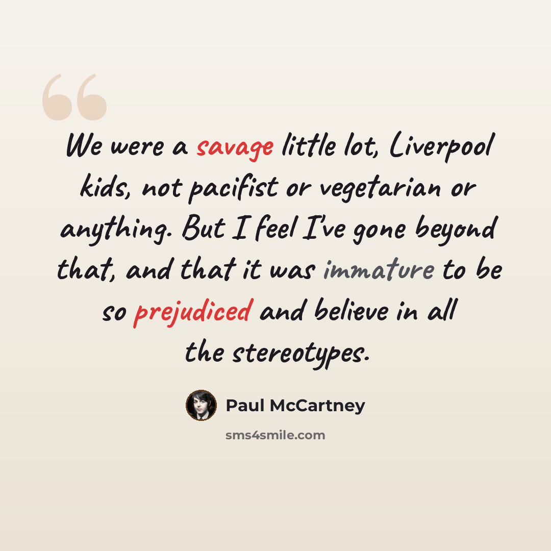 “We were a savage little lot, Liverpool kids, not pacifist or vegetarian or anything. But I feel I've gone beyond that, and that it was immature to be so prejudiced and believe in all the stereotypes.” quote by Paul McCartney