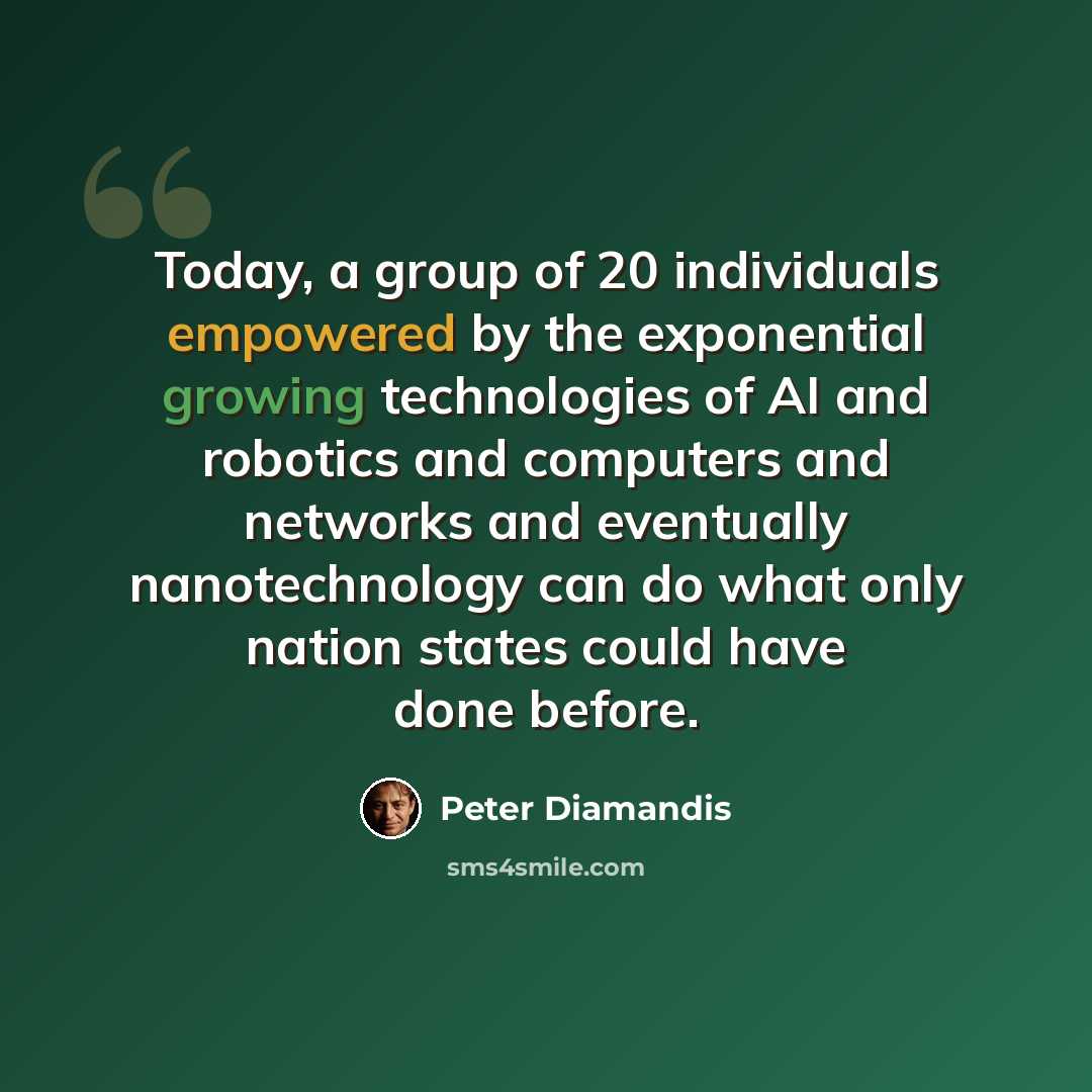 “Today, a group of 20 individuals empowered by the exponential growing technologies of AI and robotics and computers and networks and eventually nanotechnology can do what only nation states could have done before.” quote by Peter Diamandis