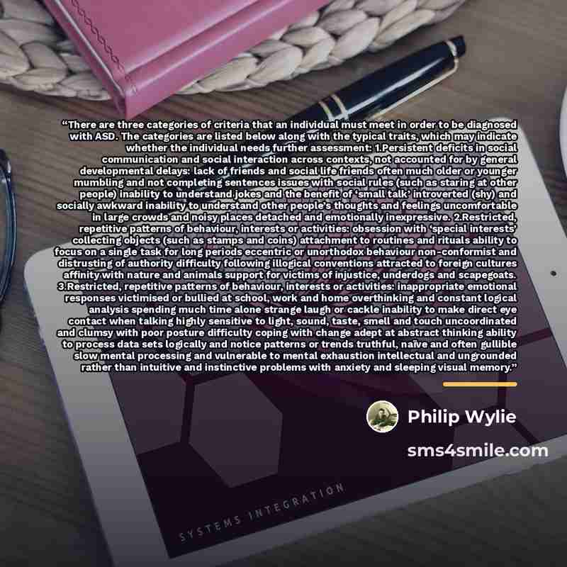“There are three categories of criteria that an individual must meet in order to be diagnosed with ASD. The categories are listed below along with the typical traits, which may indicate whether the individual needs further assessment: 1.Persistent deficits in social communication and social…” quote by Philip Wylie