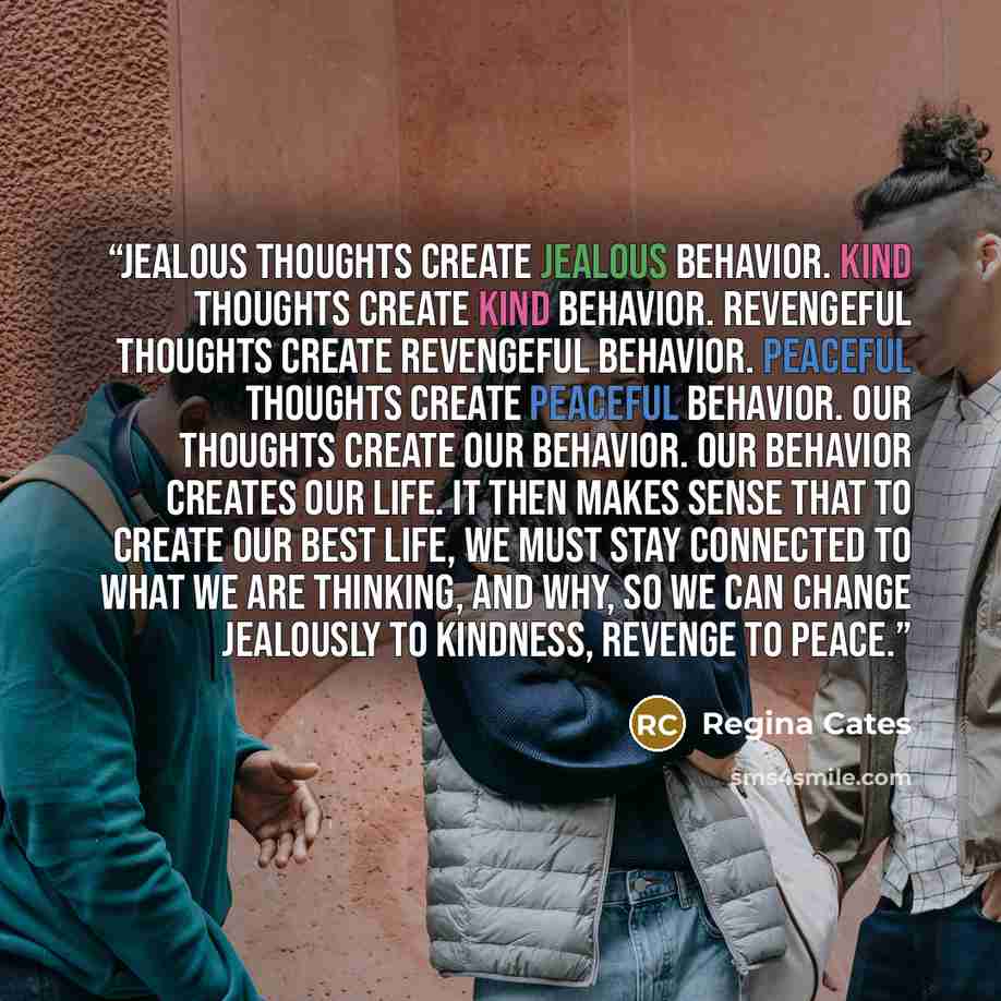 “Jealous thoughts create jealous behavior. Kind thoughts create kind behavior. Revengeful thoughts create revengeful behavior. Peaceful thoughts create peaceful behavior. Our thoughts create our behavior. Our behavior creates our life. It then makes sense that to create our best life, we must stay…” quote by Regina Cates