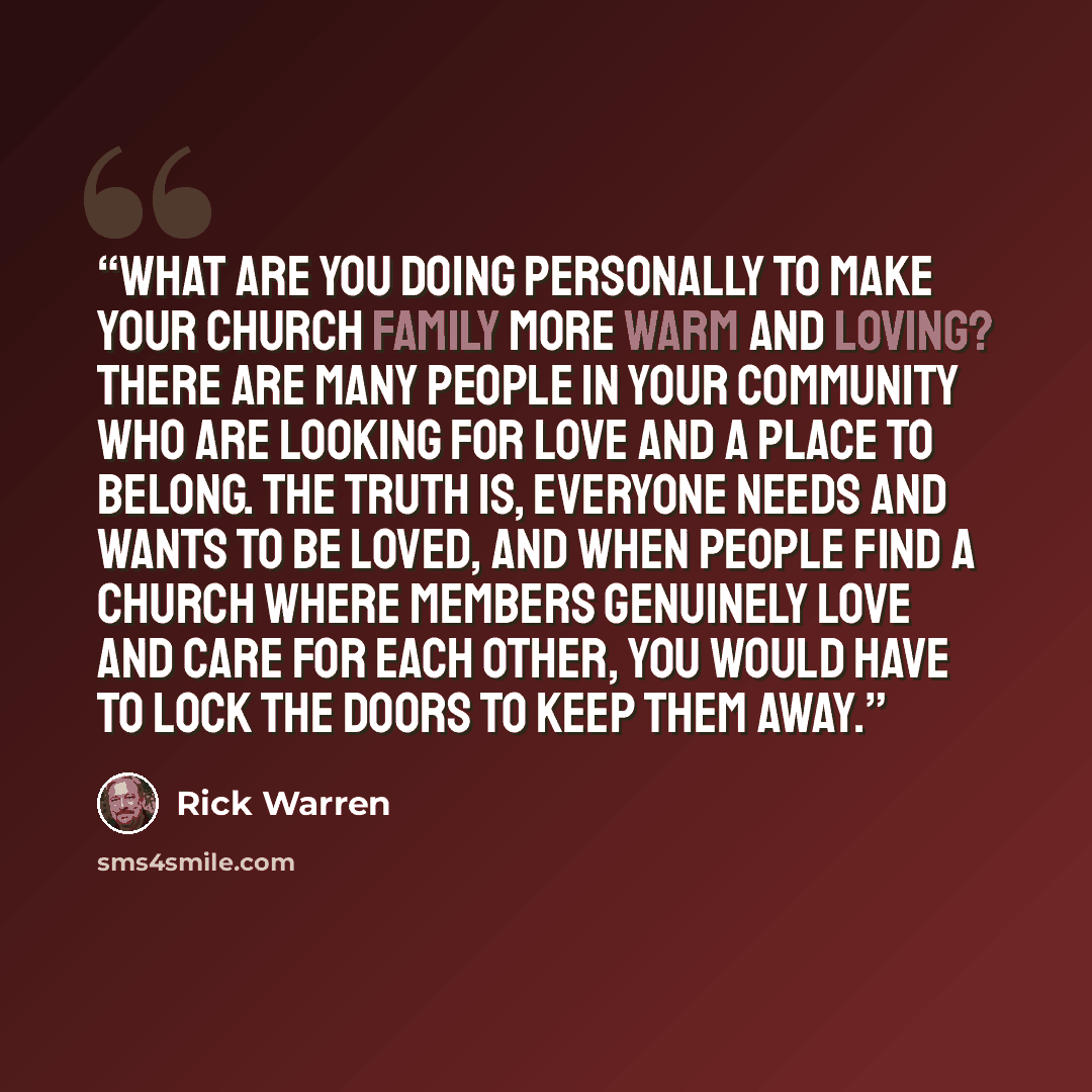 “What are you doing personally to make your church family more warm and loving? There are many people in your community who are looking for love and a place to belong. The truth is, everyone needs and wants to be loved, and when people find a church where members genuinely love and care for each…” quote by Rick Warren