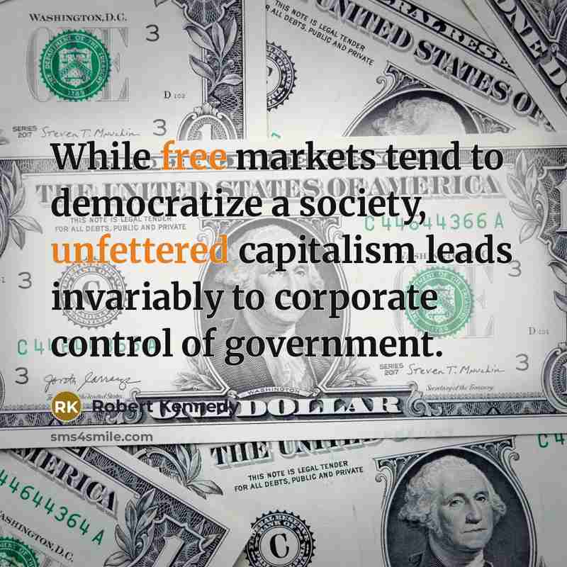 “While free markets tend to democratize a society, unfettered capitalism leads invariably to corporate control of government.” quote by Robert Kennedy
