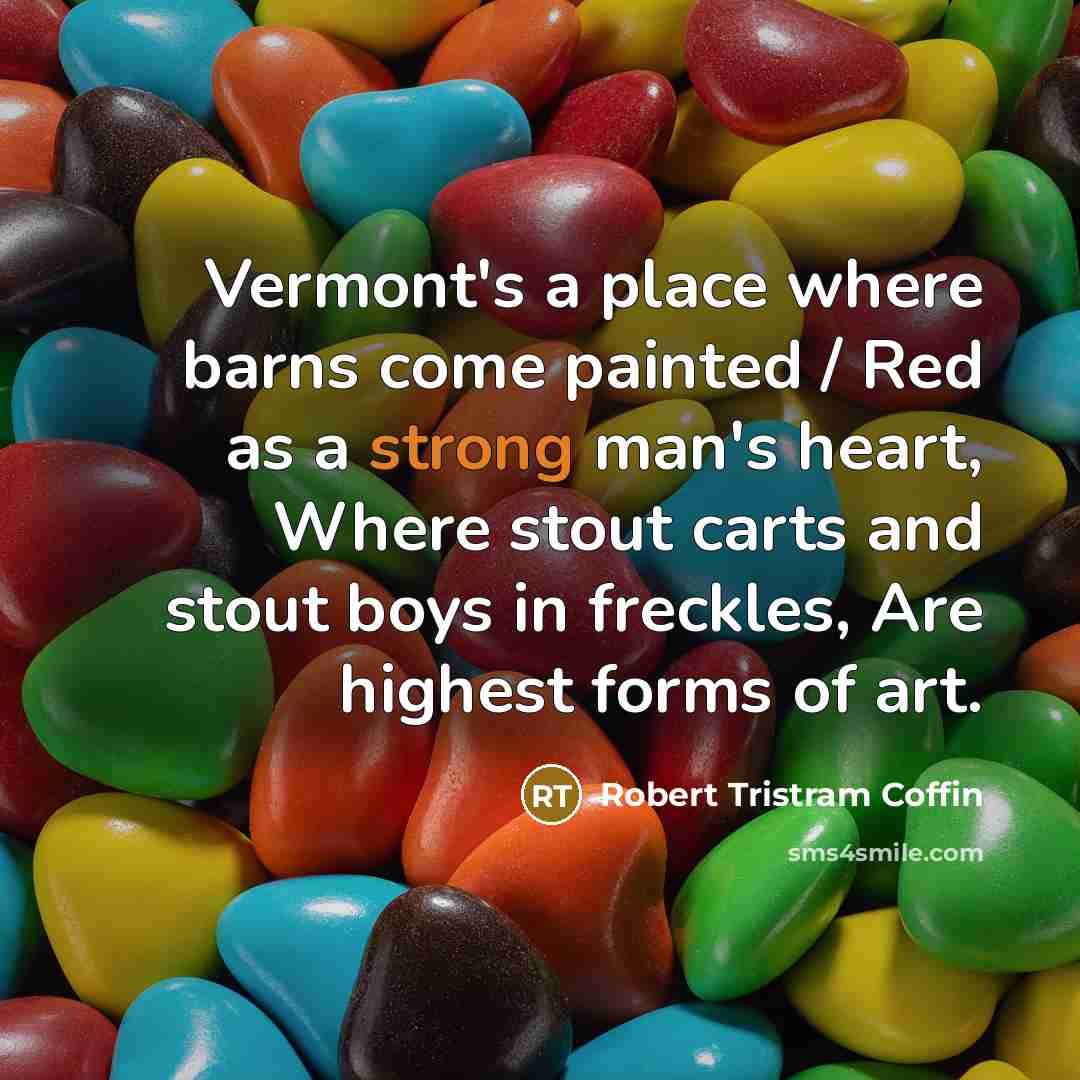 “Vermont's a place where barns come painted / Red as a strong man's heart, Where stout carts and stout boys in freckles, Are highest forms of art.” quote by Robert Tristram Coffin