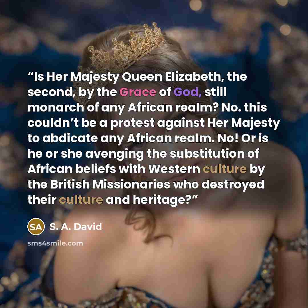 “Is Her Majesty Queen Elizabeth, the second, by the Grace of God, still monarch of any African realm? No. this couldn’t be a protest against Her Majesty to abdicate any African realm. No! Or is he or she avenging the substitution of African beliefs with Western culture by the British Missionaries…” quote by S. A. David