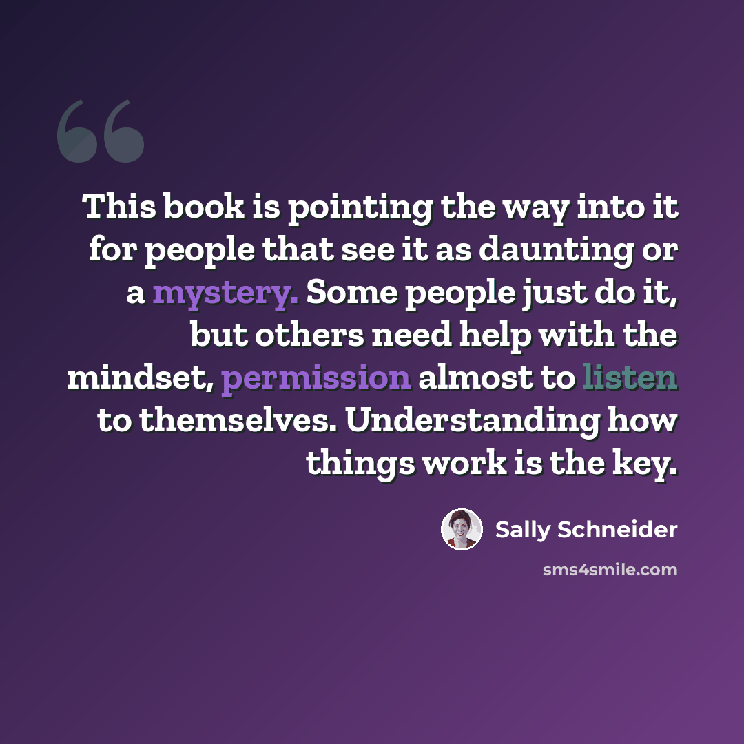 “This book is pointing the way into it for people that see it as daunting or a mystery. Some people just do it, but others need help with the mindset, permission almost to listen to themselves. Understanding how things work is the key.” quote by Sally Schneider