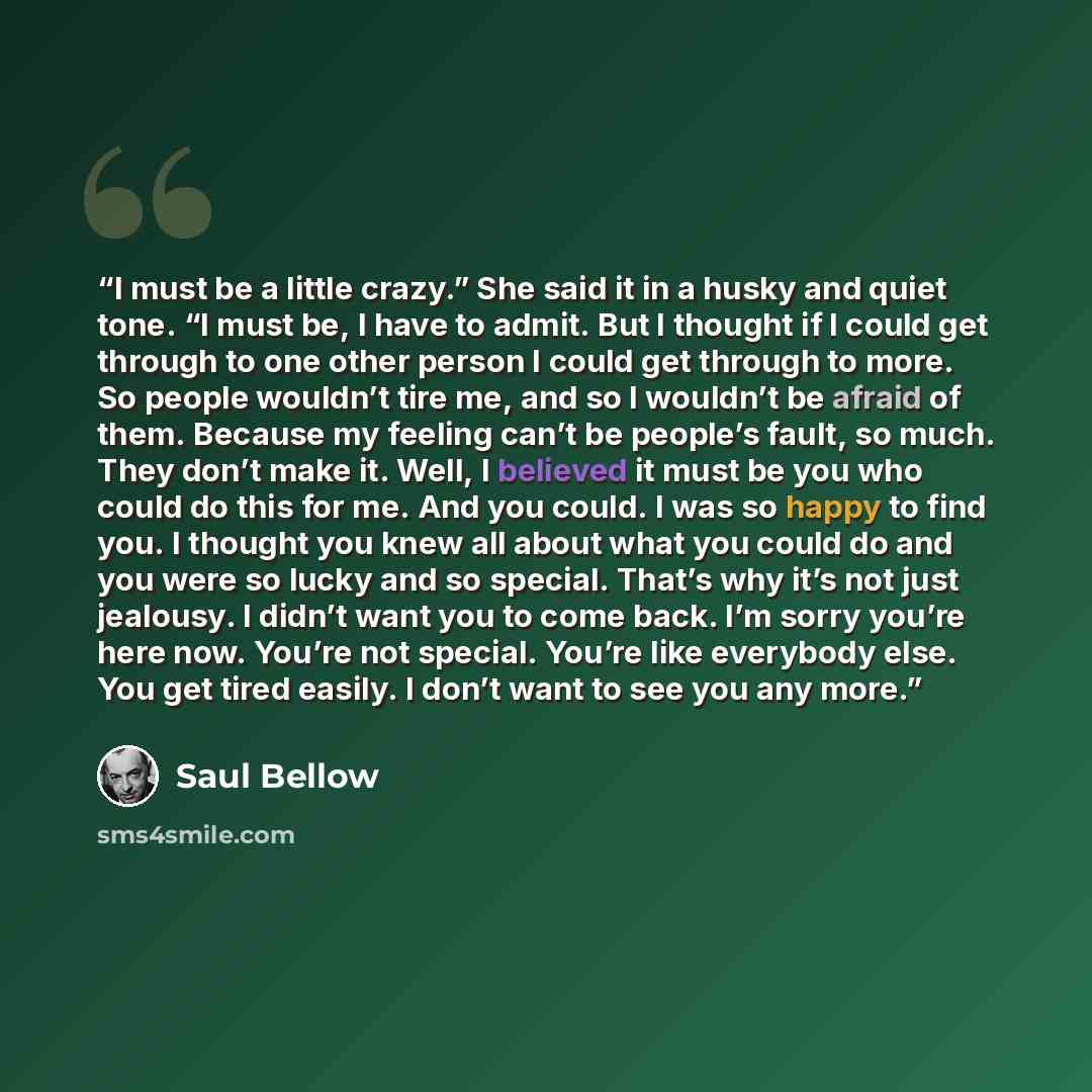 “I must be a little crazy.” She said it in a husky and quiet tone. “I must be, I have to admit. But I thought if I could get through to one other person I could get through to more. So people wouldn’t tire me, and so I wouldn’t be afraid of them. Because my feeling can’t be people’s fault, so much…” quote by Saul Bellow