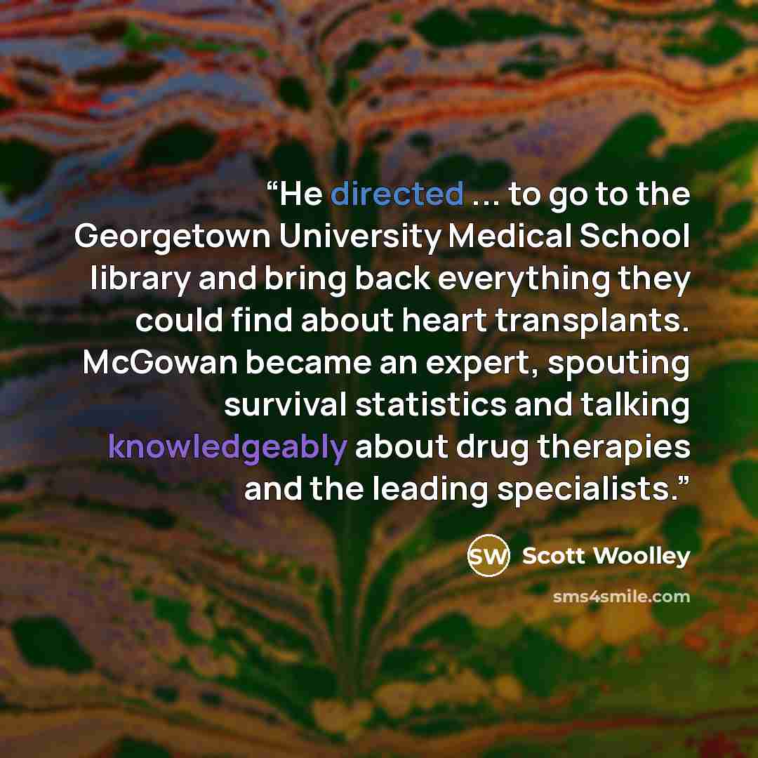 “He directed ... to go to the Georgetown University Medical School library and bring back everything they could find about heart transplants. McGowan became an expert, spouting survival statistics and talking knowledgeably about drug therapies and the leading specialists.” quote by Scott Woolley