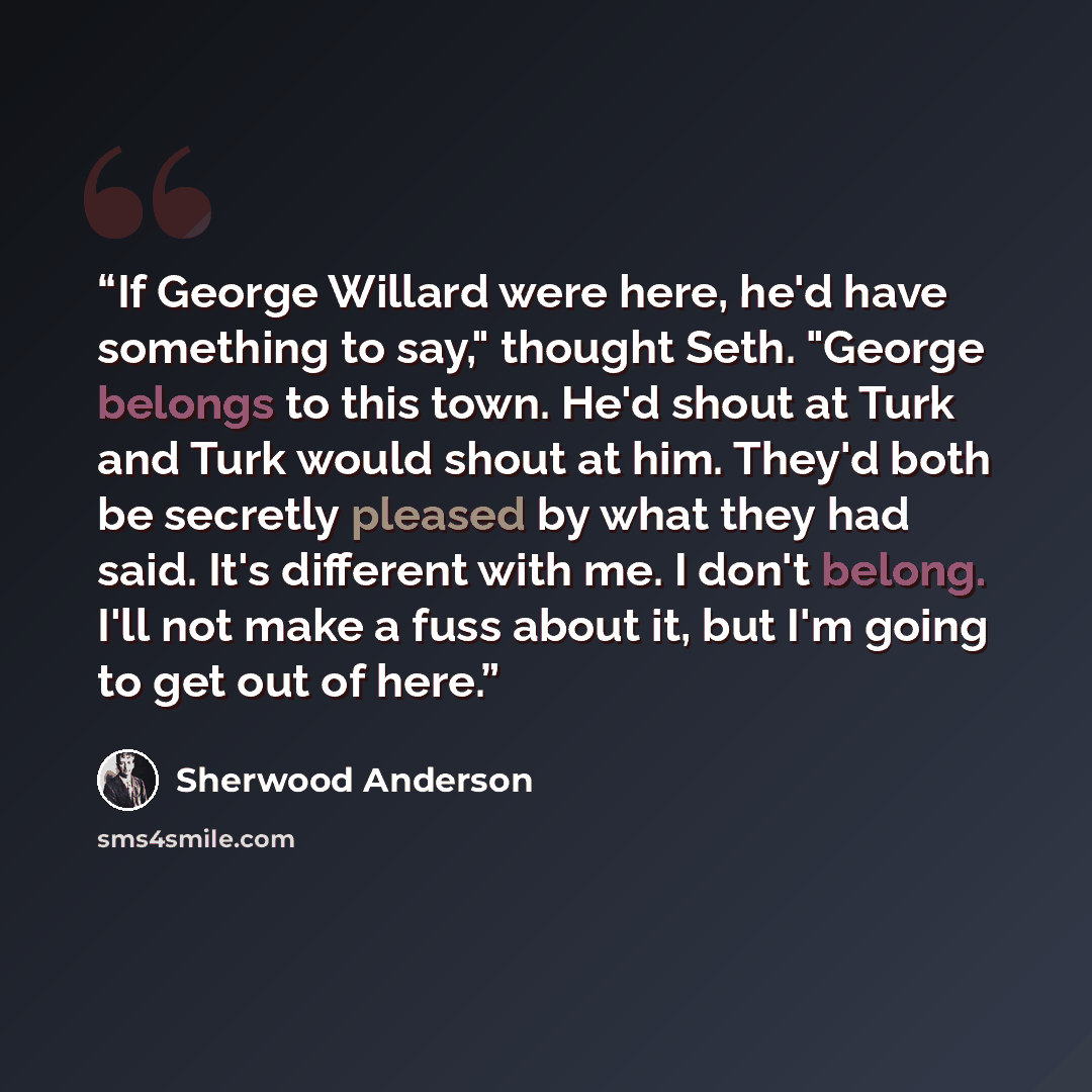 “If George Willard were here, he'd have something to say," thought Seth. "George belongs to this town. He'd shout at Turk and Turk would shout at him. They'd both be secretly pleased by what they had said. It's different with me. I don't belong. I'll not make a fuss about it, but I'm going to get…” quote by Sherwood Anderson