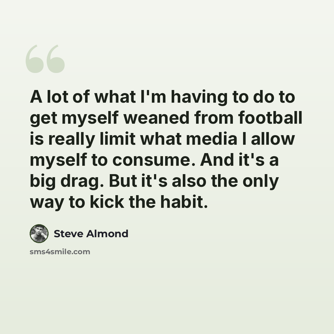 “A lot of what I'm having to do to get myself weaned from football is really limit what media I allow myself to consume. And it's a big drag. But it's also the only way to kick the habit.” quote by Steve Almond