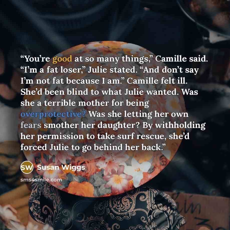 “You’re good at so many things,” Camille said. “I’m a fat loser,” Julie stated. “And don’t say I’m not fat because I am.” Camille felt ill. She’d been blind to what Julie wanted. Was she a terrible mother for being overprotective? Was she letting her own fears smother her daughter? By withholding…” quote by Susan Wiggs