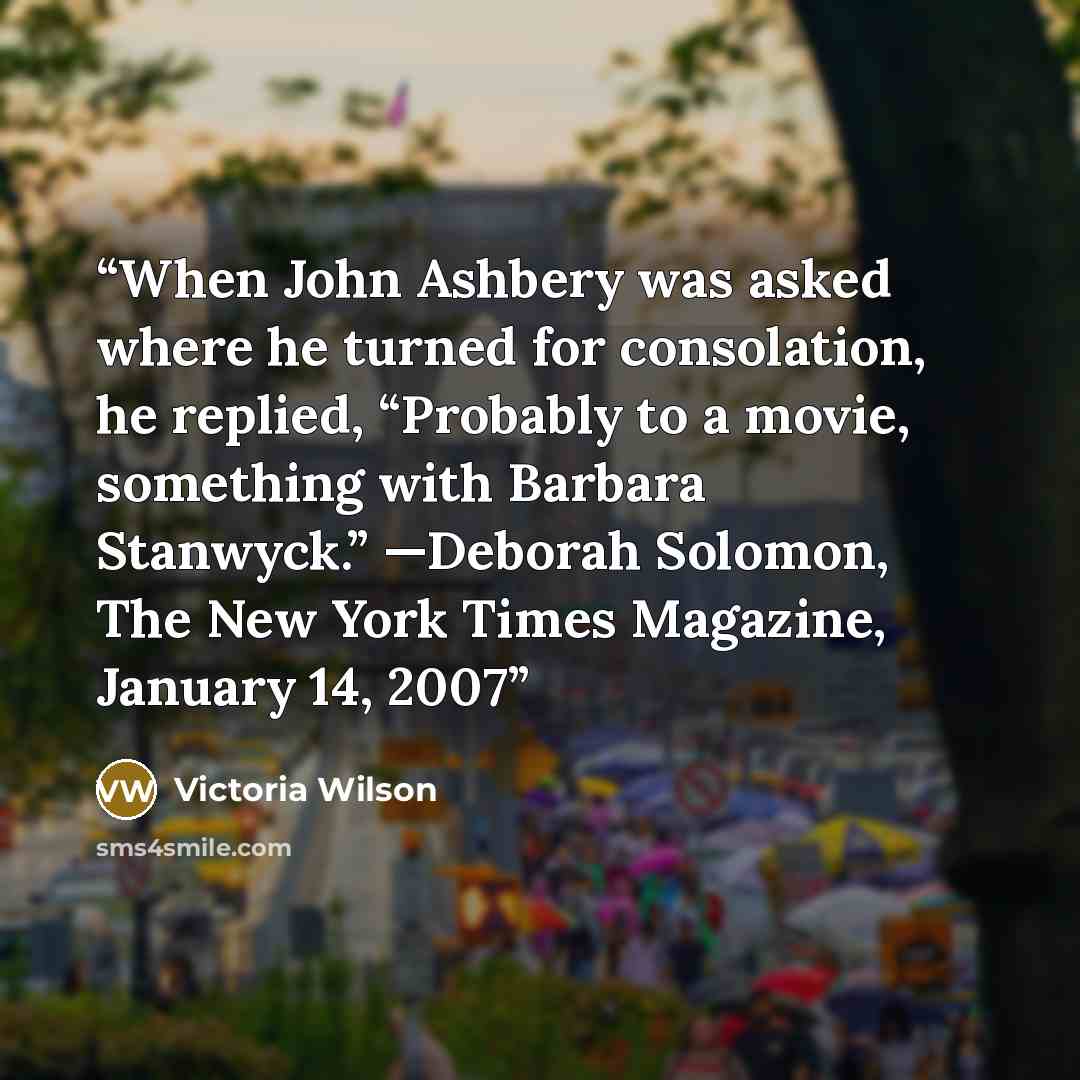 “When John Ashbery was asked where he turned for consolation, he replied, “Probably to a movie, something with Barbara Stanwyck.” —Deborah Solomon, The New York Times Magazine, January 14, 2007” quote by Victoria Wilson