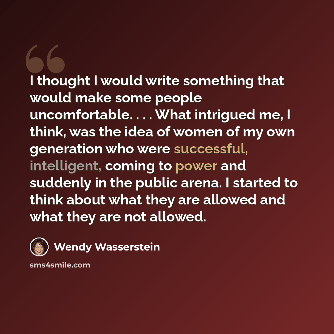 “I thought I would write something that would make some people uncomfortable. . . . What intrigued me, I think, was the idea of women of my own generation who were successful, intelligent, coming to power and suddenly in the public arena. I started to think about what they are allowed and what they…” quote by Wendy Wasserstein