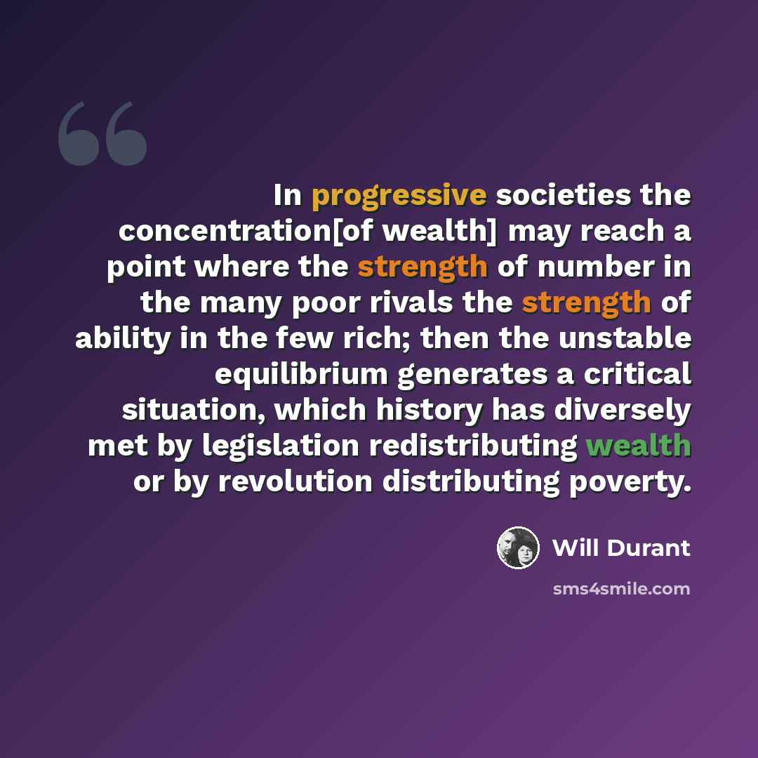 “In progressive societies the concentration[of wealth] may reach a point where the strength of number in the many poor rivals the strength of ability in the few rich; then the unstable equilibrium generates a critical situation, which history has diversely met by legislation redistributing wealth…” quote by Will Durant