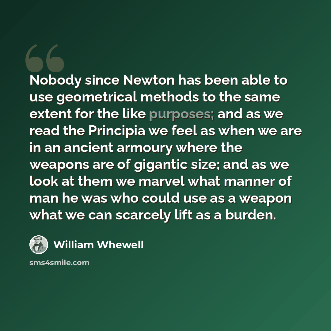 “Nobody since Newton has been able to use geometrical methods to the same extent for the like purposes; and as we read the Principia we feel as when we are in an ancient armoury where the weapons are of gigantic size; and as we look at them we marvel what manner of man he was who could use as a…” quote by William Whewell