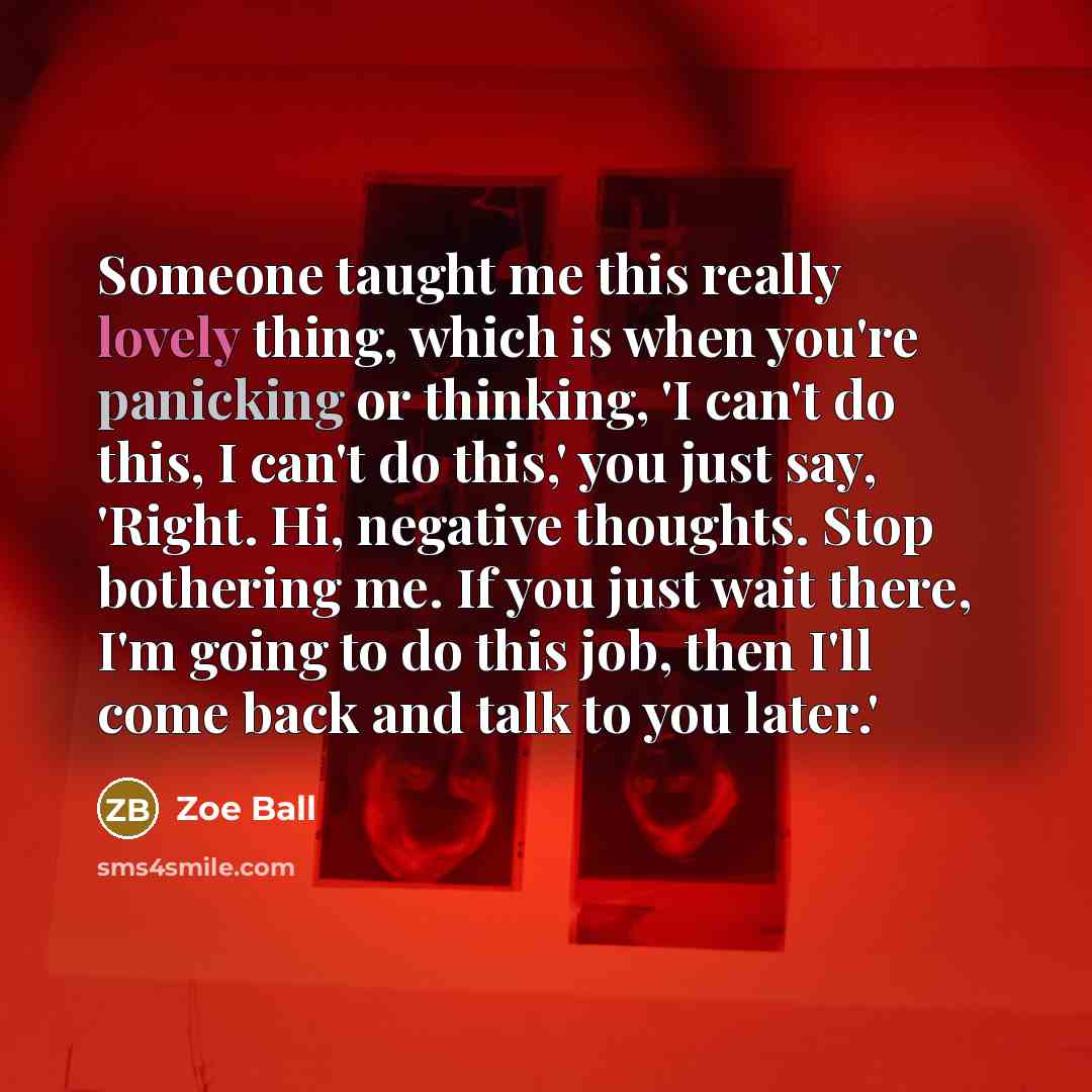 “Someone taught me this really lovely thing, which is when you're panicking or thinking, 'I can't do this, I can't do this,' you just say, 'Right. Hi, negative thoughts. Stop bothering me. If you just wait there, I'm going to do this job, then I'll come back and talk to you later.'” quote by Zoe Ball