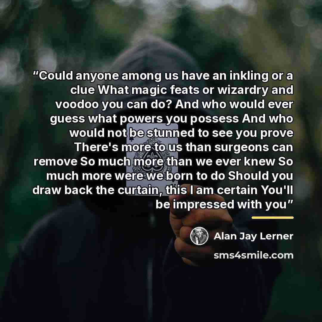 “Could anyone among us have an inkling or a clue What magic feats or wizardry and voodoo you can do? And who would ever guess what powers you possess And who would not be stunned to see you prove There's more to us than surgeons can remove So much more than we ever knew So much more were we born to…” quote by Alan Jay Lerner