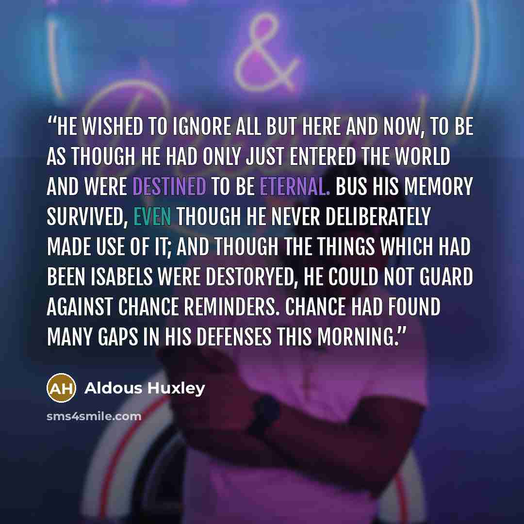 “He wished to ignore all but here and now, to be as though he had only just entered the world and were destined to be eternal. Bus his memory survived, even though he never deliberately made use of it; and though the things which had been Isabels were destoryed, he could not guard against chance…” quote by Aldous Huxley