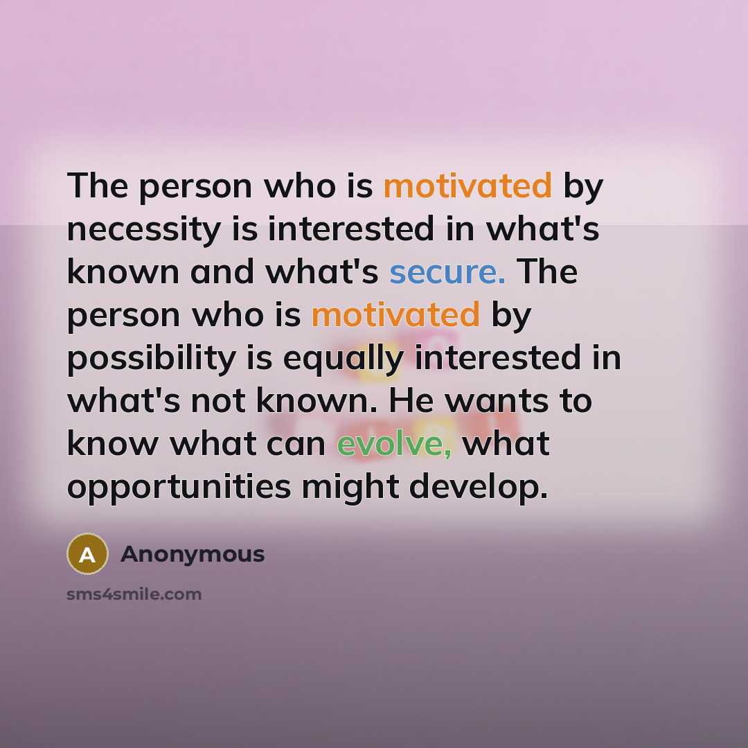 “The person who is motivated by necessity is interested in what's known and what's secure. The person who is motivated by possibility is equally interested in what's not known. He wants to know what can evolve, what opportunities might develop.” quote by Anonymous