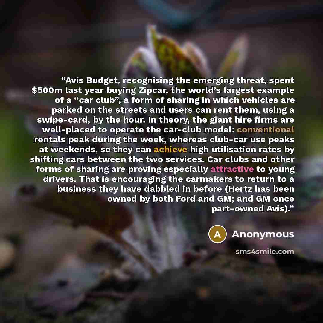 “Avis Budget, recognising the emerging threat, spent $500m last year buying Zipcar, the world’s largest example of a “car club”, a form of sharing in which vehicles are parked on the streets and users can rent them, using a swipe-card, by the hour. In theory, the giant hire firms are well-placed to…” quote by Anonymous