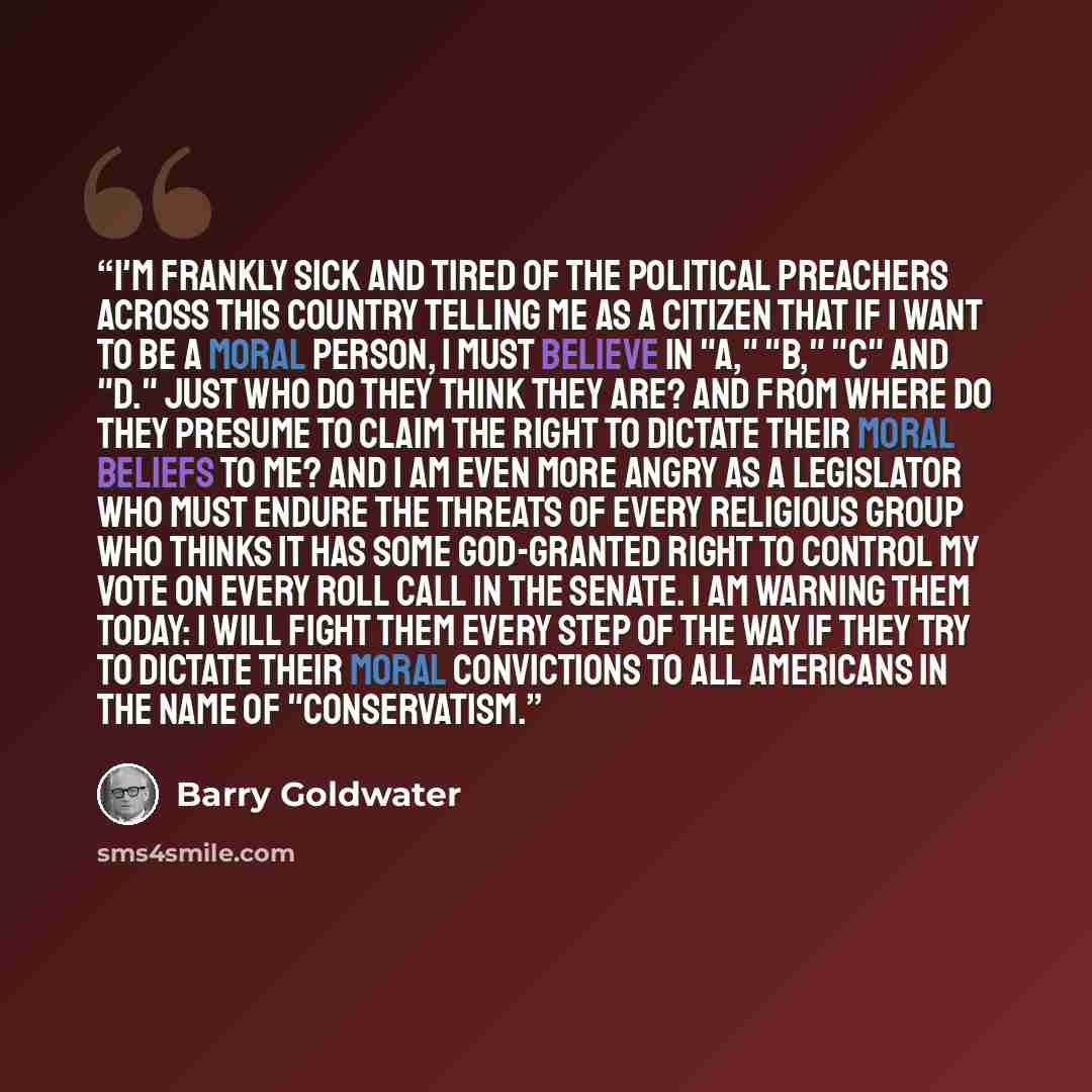 “I'm frankly sick and tired of the political preachers across this country telling me as a citizen that if I want to be a moral person, I must believe in "A," "B," "C" and "D." Just who do they think they are? And from where do they presume to claim the right to dictate their moral beliefs to me?…” quote by Barry Goldwater