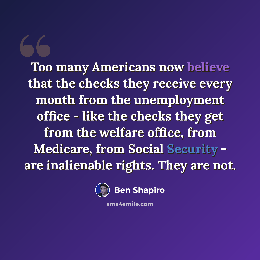 “Too many Americans now believe that the checks they receive every month from the unemployment office - like the checks they get from the welfare office, from Medicare, from Social Security - are inalienable rights. They are not.” quote by Ben Shapiro