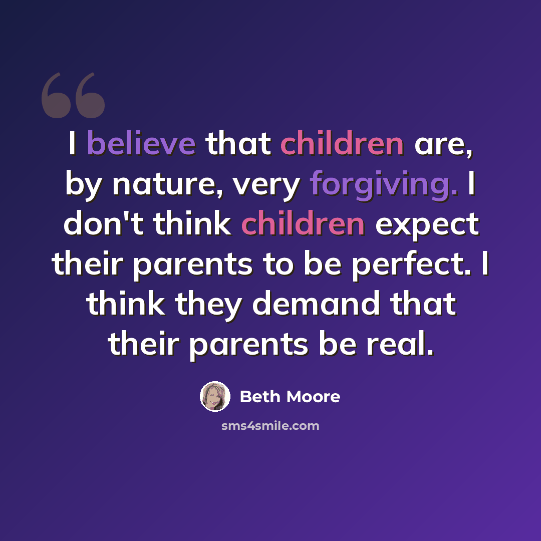 “I believe that children are, by nature, very forgiving. I don't think children expect their parents to be perfect. I think they demand that their parents be real.” quote by Beth Moore