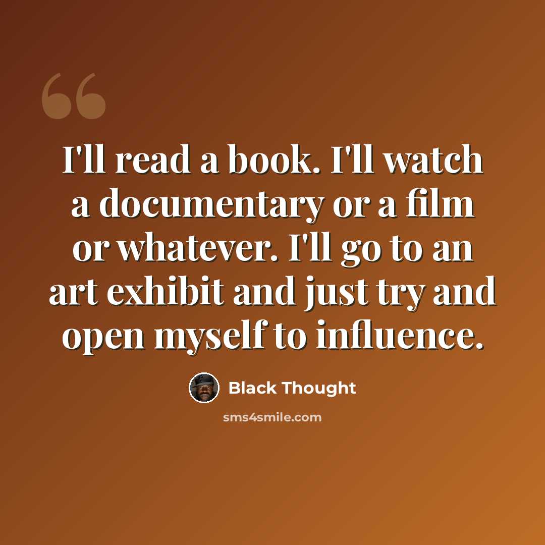 “I'll read a book. I'll watch a documentary or a film or whatever. I'll go to an art exhibit and just try and open myself to influence.” quote by Black Thought