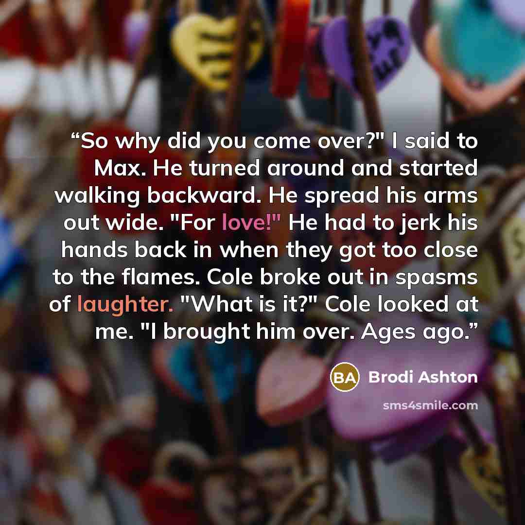 “So why did you come over?" I said to Max. He turned around and started walking backward. He spread his arms out wide. "For love!" He had to jerk his hands back in when they got too close to the flames. Cole broke out in spasms of laughter. "What is it?" Cole looked at me. "I brought him over. Ages…” quote by Brodi Ashton