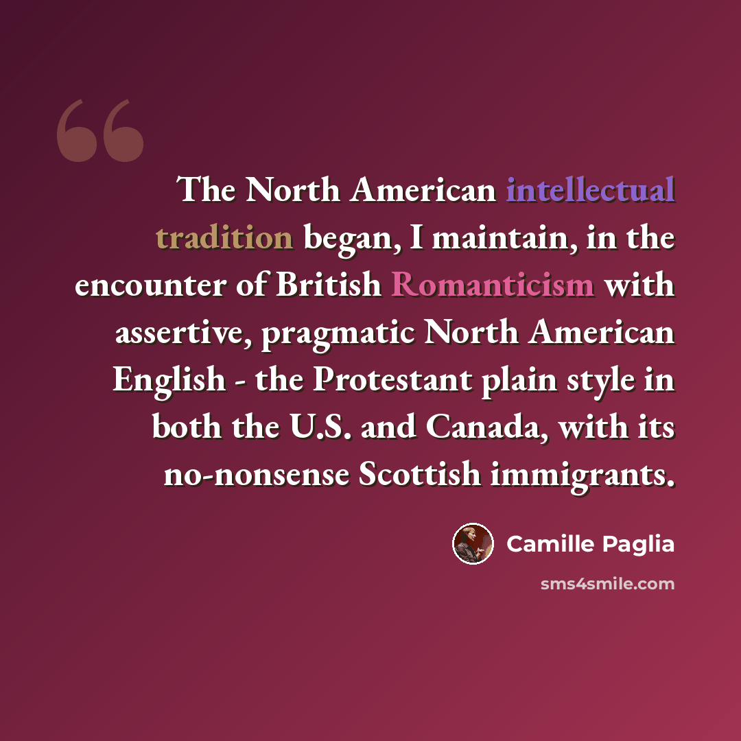 “The North American intellectual tradition began, I maintain, in the encounter of British Romanticism with assertive, pragmatic North American English - the Protestant plain style in both the U.S. and Canada, with its no-nonsense Scottish immigrants.” quote by Camille Paglia