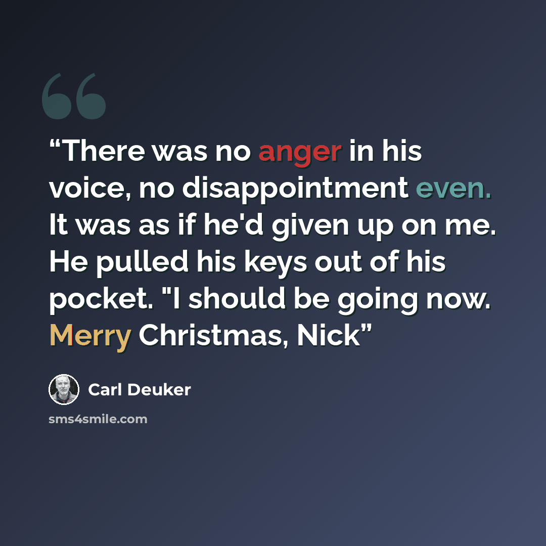 “There was no anger in his voice, no disappointment even. It was as if he'd given up on me. He pulled his keys out of his pocket. "I should be going now. Merry Christmas, Nick” quote by Carl Deuker