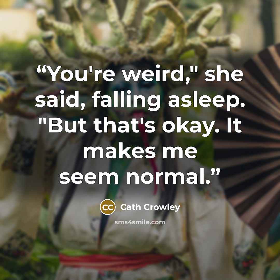 “You're weird," she said, falling asleep. "But that's okay. It makes me seem normal.” quote by Cath Crowley