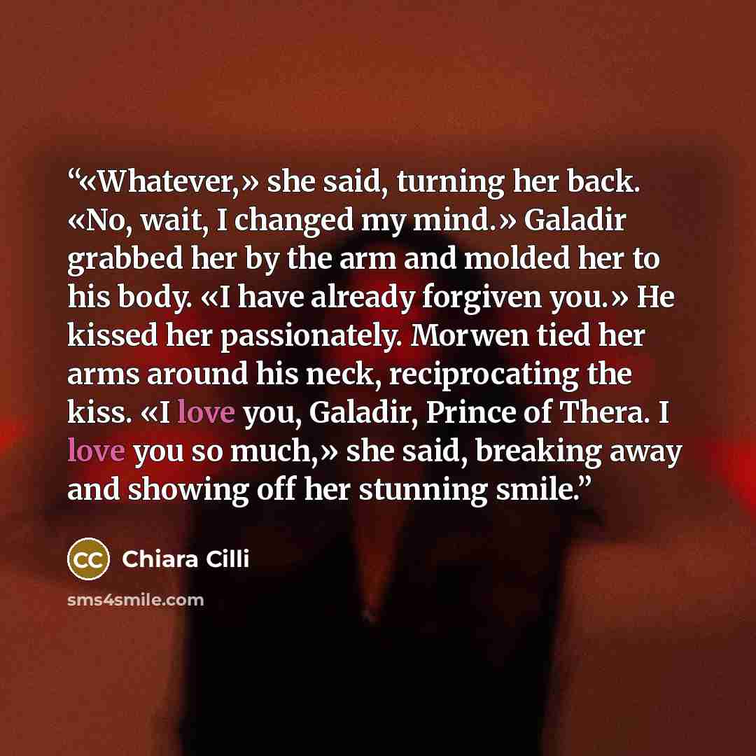 “«Whatever,» she said, turning her back. «No, wait, I changed my mind.» Galadir grabbed her by the arm and molded her to his body. «I have already forgiven you.» He kissed her passionately. Morwen tied her arms around his neck, reciprocating the kiss. «I love you, Galadir, Prince of Thera. I love…” quote by Chiara Cilli